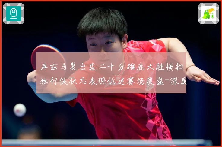 库兹马复出轰二十分雄鹿大胜横扫独行侠状元表现低迷赛场复盘-深度解析