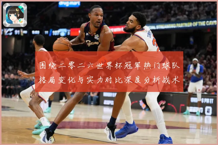 围绕二零二六世界杯冠军热门球队格局变化与实力对比深度分析战术观察-深度解析