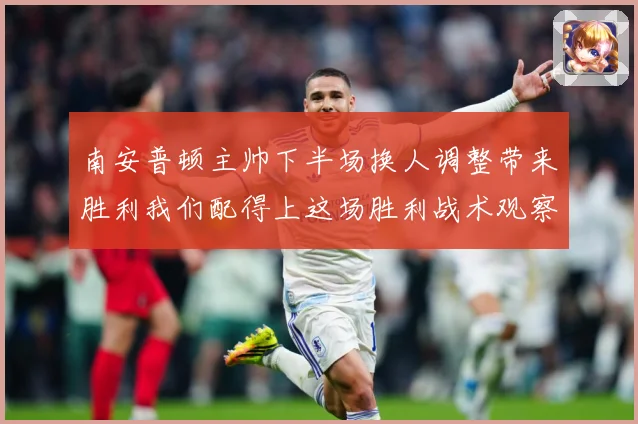 南安普顿主帅下半场换人调整带来胜利我们配得上这场胜利战术观察-深度解析