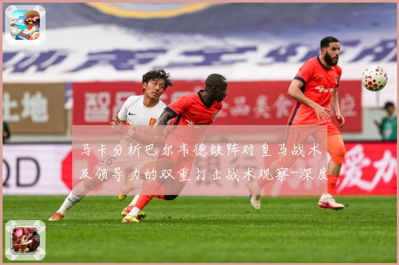 马卡分析巴尔韦德缺阵对皇马战术及领导力的双重打击战术观察-深度解析