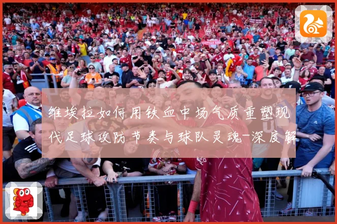 维埃拉如何用铁血中场气质重塑现代足球攻防节奏与球队灵魂-深度解析