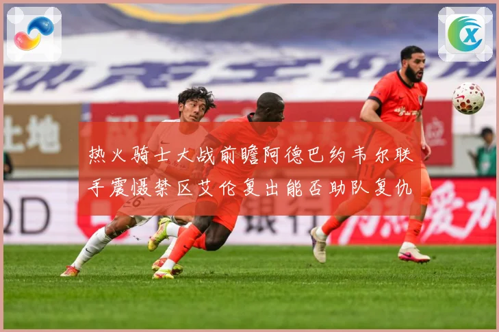 热火骑士大战前瞻阿德巴约韦尔联手震慑禁区艾伦复出能否助队复仇赛场复盘-深度解析