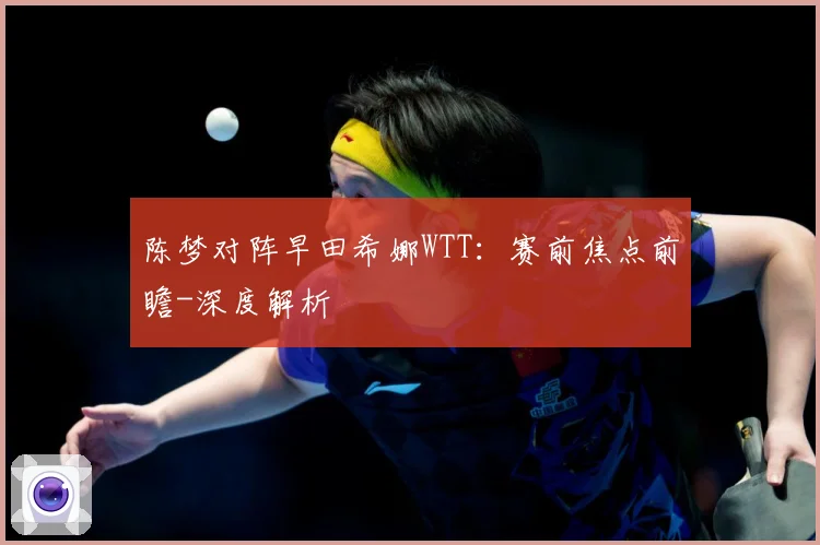 陈梦对阵早田希娜WTT：赛前焦点前瞻-深度解析