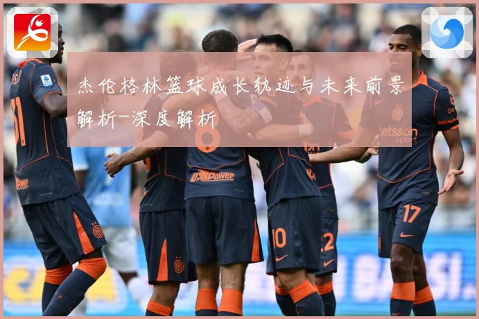 杰伦格林篮球成长轨迹与未来前景解析-深度解析