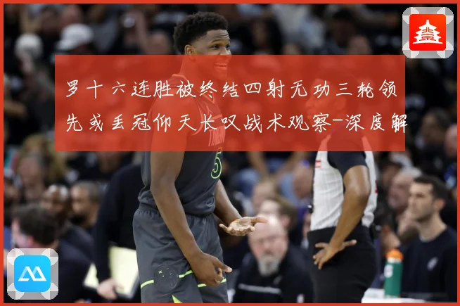 罗十六连胜被终结四射无功三轮领先或丢冠仰天长叹战术观察-深度解析