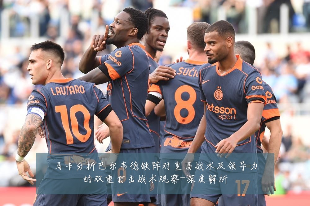 马卡分析巴尔韦德缺阵对皇马战术及领导力的双重打击战术观察-深度解析