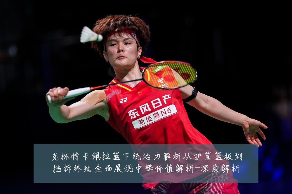 克林特卡佩拉篮下统治力解析从护筐篮板到挡拆终结全面展现中锋价值解析-深度解析